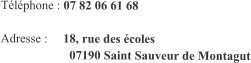 Téléphone : 07 82 06 61 68  Adresse :     18, rue des écoles                       07190 Saint Sauveur de Montagut