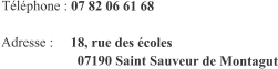 Téléphone : 07 82 06 61 68  Adresse :     18, rue des écoles                       07190 Saint Sauveur de Montagut