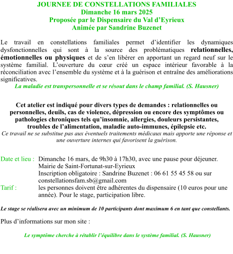 JOURNEE DE CONSTELLATIONS FAMILIALES Dimanche 16 mars 2025 Proposée par le Dispensaire du Val d’Eyrieux Animée par Sandrine Buzenet  Le travail en constellations familiales permet d’identifier les dynamiques dysfonctionnelles qui sont à la source des problématiques relationnelles, émotionnelles ou physiques et de s’en libérer en apportant un regard neuf sur le système familial. L’ouverture du cœur créé un espace intérieur favorable à la réconciliation avec l’ensemble du système et à la guérison et entraîne des améliorations significatives. La maladie est transpersonnelle et se résout dans le champ familial. (S. Hausner)  Cet atelier est indiqué pour divers types de demandes : relationnelles ou personnelles, deuils, cas de violence, dépression ou encore des symptômes ou pathologies chroniques tels qu’insomnie, allergies, douleurs persistantes, troubles de l’alimentation, maladie auto-immunes, épilepsie etc. Ce travail ne se substitue pas aux éventuels traitements médicaux mais apporte une réponse et une ouverture internes qui favorisent la guérison.  Date et lieu : 	Dimanche 16 mars, de 9h30 à 17h30, avec une pause pour déjeuner. Mairie de Saint-Fortunat-sur-Eyrieux Inscription obligatoire : Sandrine Buzenet : 06 61 55 45 58 ou sur constellationsfam.sb@gmail.com Tarif :		les personnes doivent être adhérentes du dispensaire (10 euros pour une année). Pour le stage, participation libre.  Le stage se réalisera avec un minimum de 10 participants dont maximum 6 en tant que constellants.   Plus d’informations sur mon site :     Le symptôme cherche à rétablir l’équilibre dans le système familial. (S. Hausner)