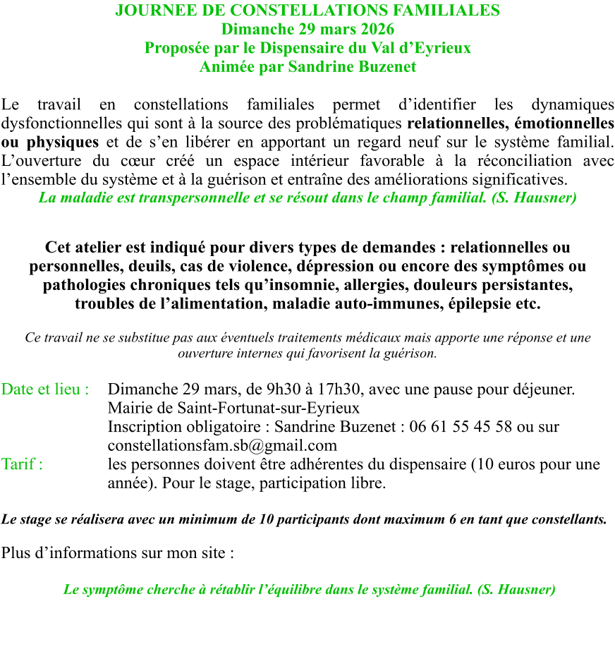 JOURNEE DE CONSTELLATIONS FAMILIALES Dimanche 29 mars 2026 Proposée par le Dispensaire du Val d’Eyrieux Animée par Sandrine Buzenet  Le travail en constellations familiales permet d’identifier les dynamiques dysfonctionnelles qui sont à la source des problématiques relationnelles, émotionnelles ou physiques et de s’en libérer en apportant un regard neuf sur le système familial. L’ouverture du cœur créé un espace intérieur favorable à la réconciliation avec l’ensemble du système et à la guérison et entraîne des améliorations significatives. La maladie est transpersonnelle et se résout dans le champ familial. (S. Hausner)  Cet atelier est indiqué pour divers types de demandes : relationnelles ou personnelles, deuils, cas de violence, dépression ou encore des symptômes ou pathologies chroniques tels qu’insomnie, allergies, douleurs persistantes, troubles de l’alimentation, maladie auto-immunes, épilepsie etc.  Ce travail ne se substitue pas aux éventuels traitements médicaux mais apporte une réponse et une ouverture internes qui favorisent la guérison.  Date et lieu : 	Dimanche 29 mars, de 9h30 à 17h30, avec une pause pour déjeuner. Mairie de Saint-Fortunat-sur-Eyrieux Inscription obligatoire : Sandrine Buzenet : 06 61 55 45 58 ou sur	constellationsfam.sb@gmail.com Tarif :			les personnes doivent être adhérentes du dispensaire (10 euros pour une année). Pour le stage, participation libre.  Le stage se réalisera avec un minimum de 10 participants dont maximum 6 en tant que constellants.   Plus d’informations sur mon site :     Le symptôme cherche à rétablir l’équilibre dans le système familial. (S. Hausner)